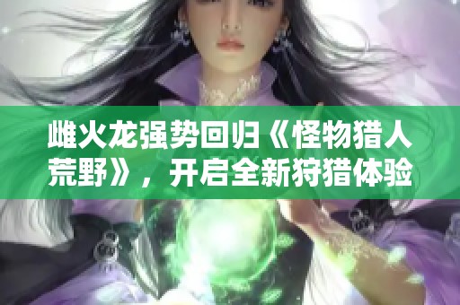 雌火龙强势回归《怪物猎人荒野》，开启全新狩猎体验与挑战