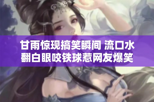 甘雨惊现搞笑瞬间 流口水翻白眼咬铁球惹网友爆笑