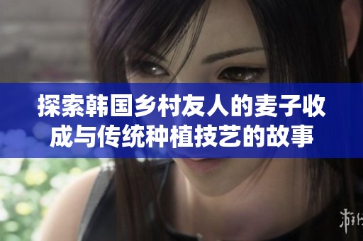 探索韩国乡村友人的麦子收成与传统种植技艺的故事