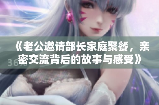 《老公邀请部长家庭聚餐，亲密交流背后的故事与感受》