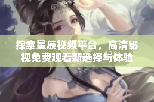 探索星辰视频平台，高清影视免费观看新选择与体验