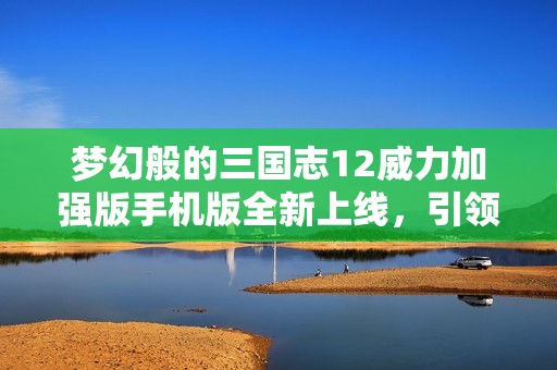 梦幻般的三国志12威力加强版手机版全新上线，引领你穿越历史的冒险之旅