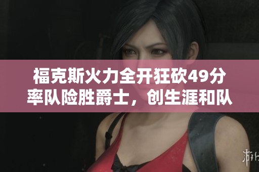 福克斯火力全开狂砍49分率队险胜爵士，创生涯和队史新高