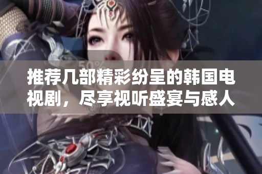 推荐几部精彩纷呈的韩国电视剧，尽享视听盛宴与感人故事