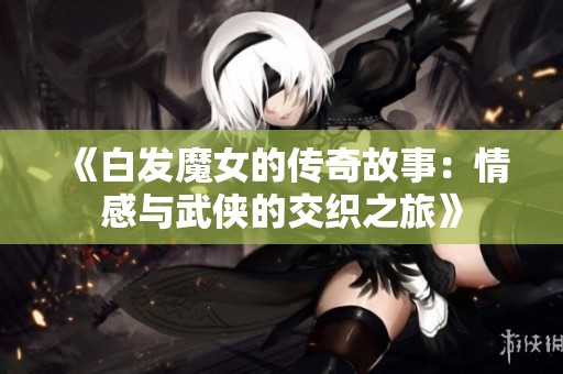 《白发魔女的传奇故事：情感与武侠的交织之旅》