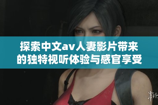 探索中文av人妻影片带来的独特视听体验与感官享受