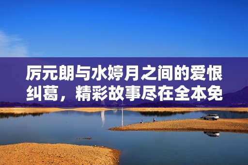 厉元朗与水婷月之间的爱恨纠葛，精彩故事尽在全本免费阅读中