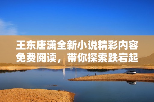 王东唐潇全新小说精彩内容免费阅读，带你探索跌宕起伏的故事情节