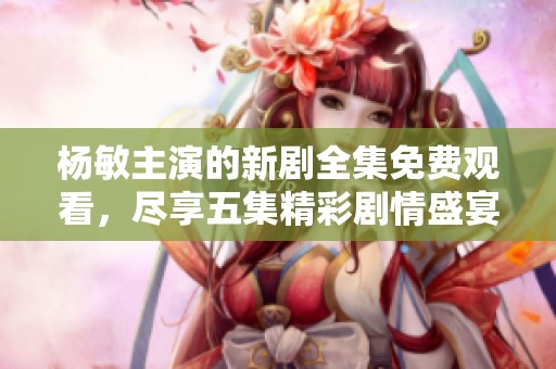 杨敏主演的新剧全集免费观看，尽享五集精彩剧情盛宴！