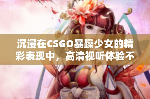 沉浸在CSGO暴躁少女的精彩表现中，高清视听体验不容错过