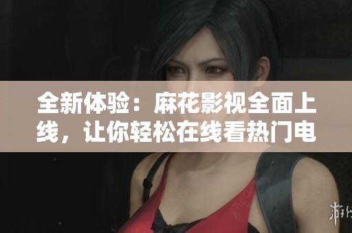 全新体验：麻花影视全面上线，让你轻松在线看热门电视剧