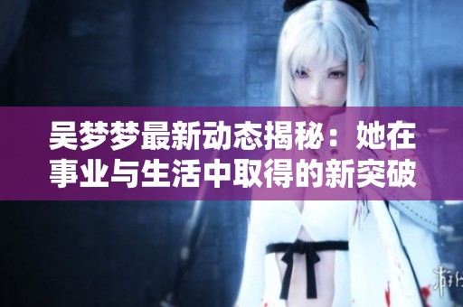 吴梦梦最新动态揭秘：她在事业与生活中取得的新突破与变化