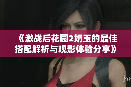 《激战后花园2奶玉的最佳搭配解析与观影体验分享》