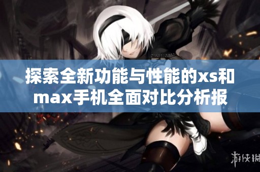 探索全新功能与性能的xs和max手机全面对比分析报告