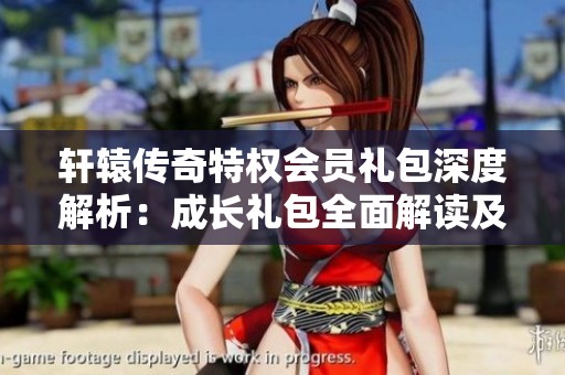 轩辕传奇特权会员礼包深度解析：成长礼包全面解读及独家秘籍分享