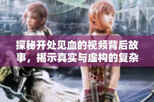 探秘开处见血的视频背后故事，揭示真实与虚构的复杂关系