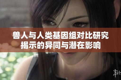 兽人与人类基因组对比研究揭示的异同与潜在影响