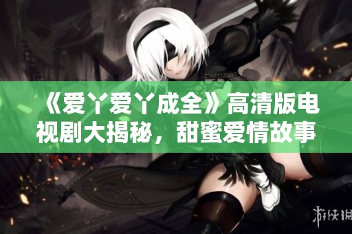 《爱丫爱丫成全》高清版电视剧大揭秘，甜蜜爱情故事引发热议与欢笑
