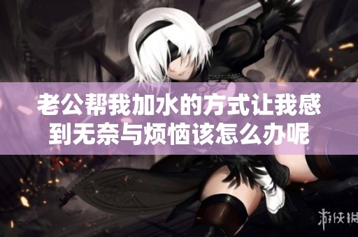 老公帮我加水的方式让我感到无奈与烦恼该怎么办呢