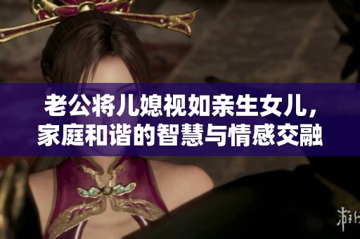 老公将儿媳视如亲生女儿，家庭和谐的智慧与情感交融