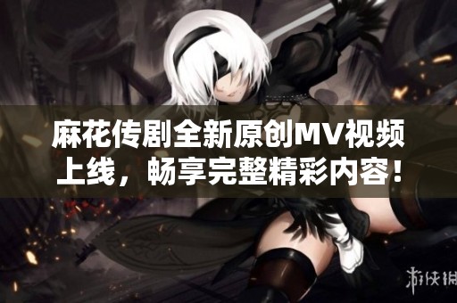 麻花传剧全新原创MV视频上线，畅享完整精彩内容！