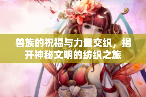 兽族的祝福与力量交织，揭开神秘文明的纺织之旅