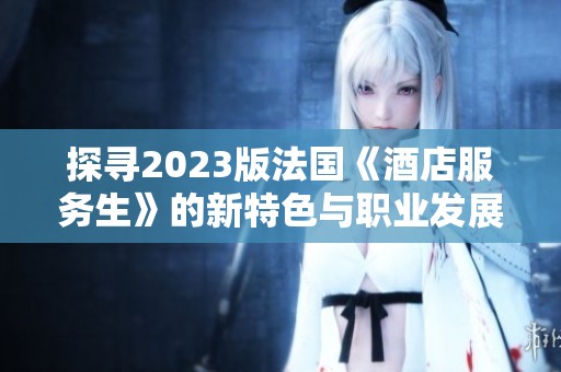 探寻2023版法国《酒店服务生》的新特色与职业发展机会