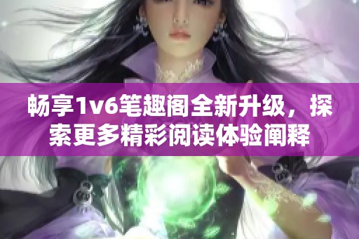 畅享1v6笔趣阁全新升级，探索更多精彩阅读体验阐释