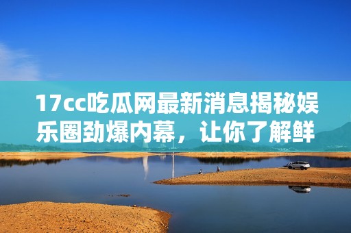 17cc吃瓜网最新消息揭秘娱乐圈劲爆内幕，让你了解鲜为人知的明星秘辛