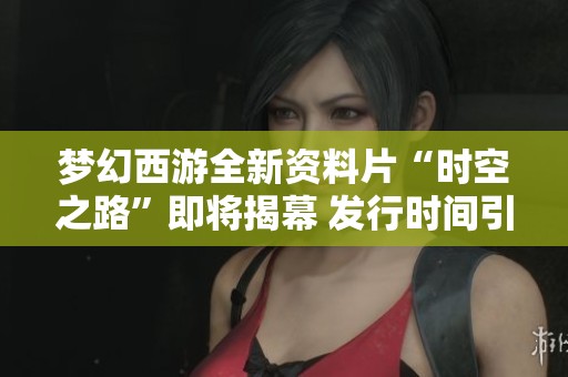 梦幻西游全新资料片“时空之路”即将揭幕 发行时间引发玩家热议