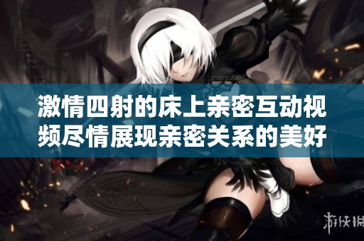 激情四射的床上亲密互动视频尽情展现亲密关系的美好时刻