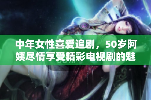 中年女性喜爱追剧，50岁阿姨尽情享受精彩电视剧的魅力与乐趣