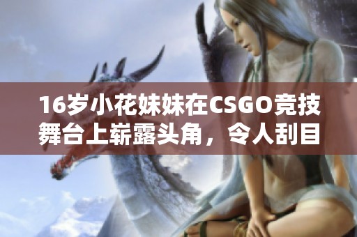 16岁小花妹妹在CSGO竞技舞台上崭露头角，令人刮目相看