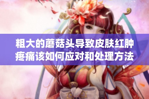 粗大的蘑菇头导致皮肤红肿疼痛该如何应对和处理方法揭秘(1)