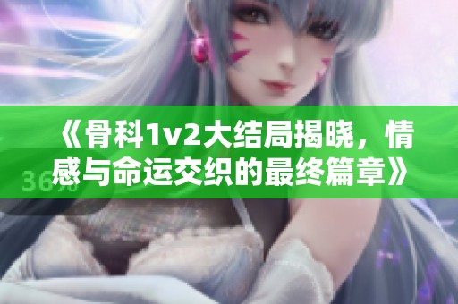 《骨科1v2大结局揭晓，情感与命运交织的最终篇章》