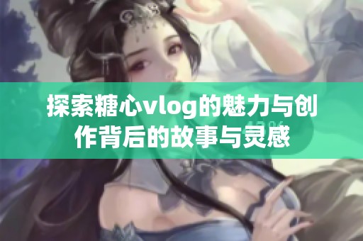探索糖心vlog的魅力与创作背后的故事与灵感