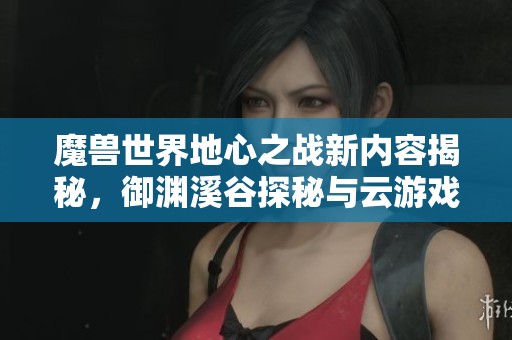 魔兽世界地心之战新内容揭秘，御渊溪谷探秘与云游戏平台攻略解析