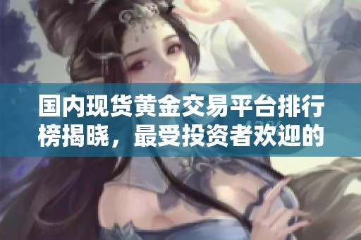 国内现货黄金交易平台排行榜揭晓，最受投资者欢迎的有哪些？