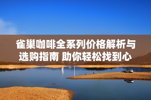 雀巢咖啡全系列价格解析与选购指南 助你轻松找到心仪口味