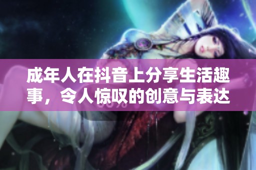 成年人在抖音上分享生活趣事，令人惊叹的创意与表达
