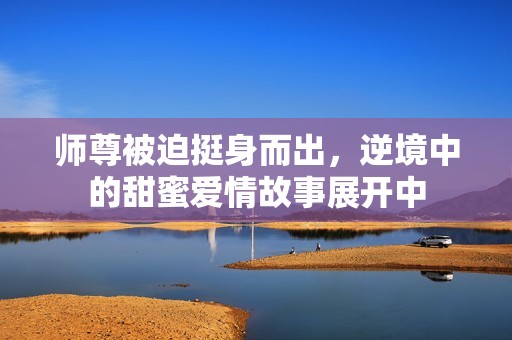 师尊被迫挺身而出，逆境中的甜蜜爱情故事展开中