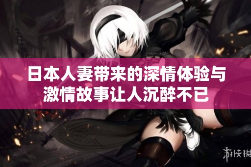 日本人妻带来的深情体验与激情故事让人沉醉不已
