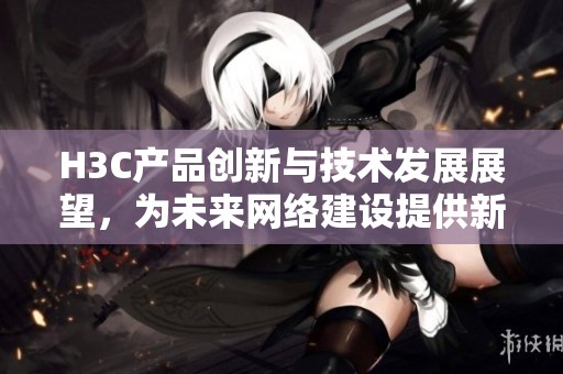 H3C产品创新与技术发展展望，为未来网络建设提供新思路