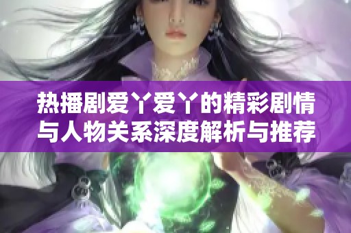 热播剧爱丫爱丫的精彩剧情与人物关系深度解析与推荐分享
