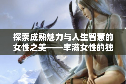 探索成熟魅力与人生智慧的女性之美——丰满女性的独特魅力与故事