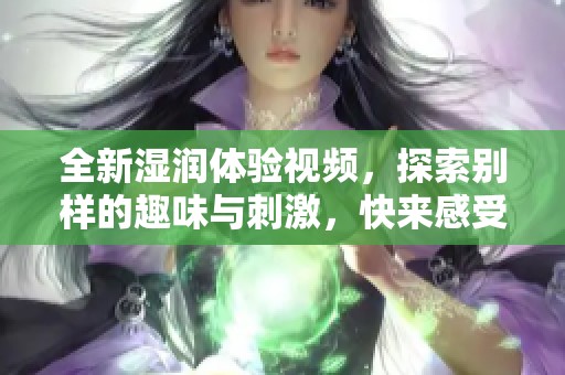全新湿润体验视频，探索别样的趣味与刺激，快来感受锕锕的魅力！