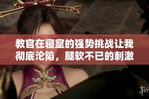 教官在寝室的强势挑战让我彻底沦陷，腿软不已的刺激体验