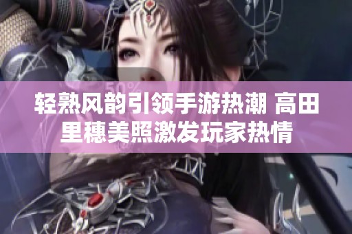 轻熟风韵引领手游热潮 高田里穗美照激发玩家热情