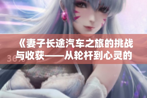 《妻子长途汽车之旅的挑战与收获——从轮杆到心灵的成长》