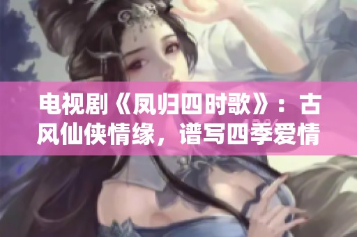 电视剧《凤归四时歌》：古风仙侠情缘，谱写四季爱情旋律